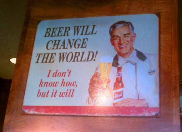 Words to live by - "Beer will change the world! I don't know how, but it will."